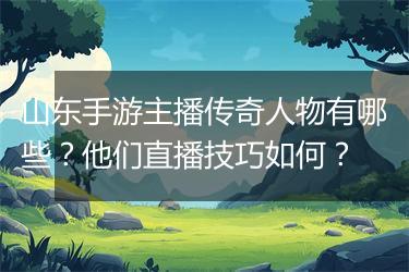 山东手游主播传奇人物有哪些？他们直播技巧如何？