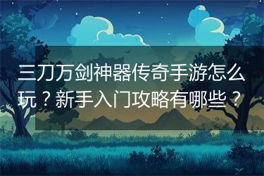三刀万剑神器传奇手游怎么玩？新手入门攻略有哪些？