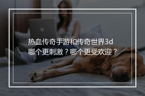 热血传奇手游和传奇世界3d哪个更刺激？哪个更受欢迎？