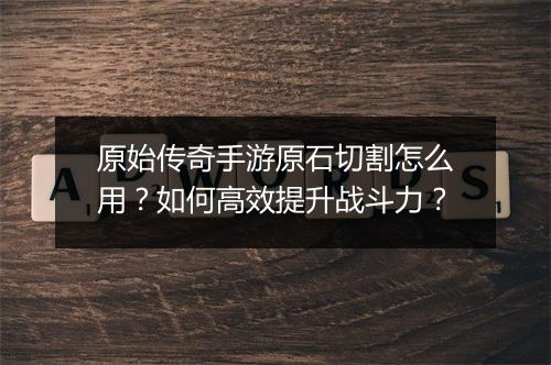原始传奇手游原石切割怎么用？如何高效提升战斗力？