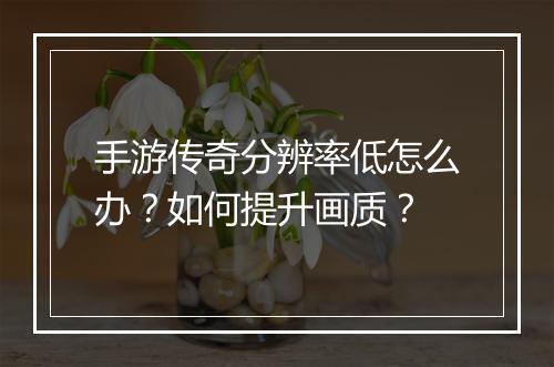 手游传奇分辨率低怎么办？如何提升画质？