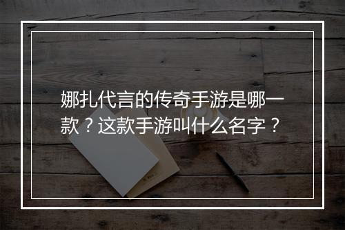 娜扎代言的传奇手游是哪一款？这款手游叫什么名字？