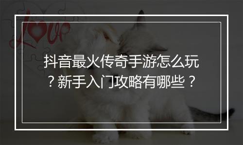 抖音最火传奇手游怎么玩？新手入门攻略有哪些？