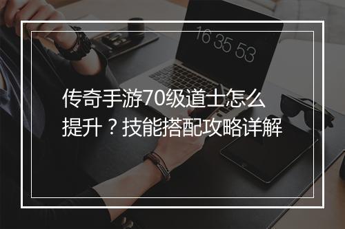 传奇手游70级道士怎么提升？技能搭配攻略详解