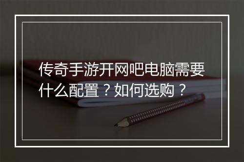 传奇手游开网吧电脑需要什么配置？如何选购？