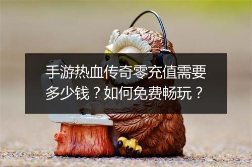手游热血传奇零充值需要多少钱？如何免费畅玩？