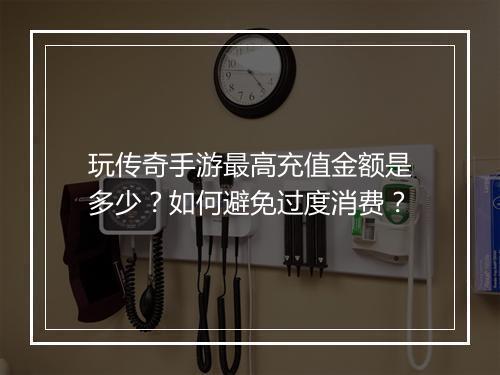 玩传奇手游最高充值金额是多少？如何避免过度消费？