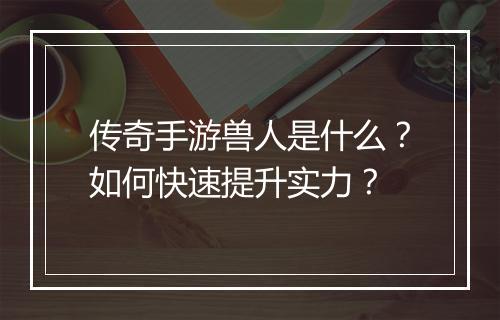 传奇手游兽人是什么？如何快速提升实力？