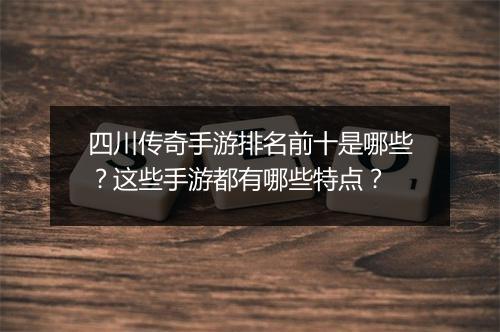 四川传奇手游排名前十是哪些？这些手游都有哪些特点？