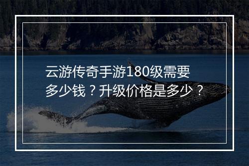 云游传奇手游180级需要多少钱？升级价格是多少？