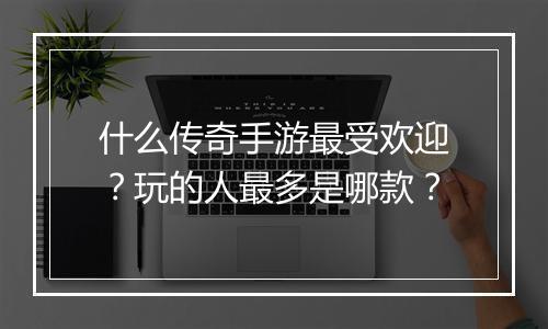 什么传奇手游最受欢迎？玩的人最多是哪款？