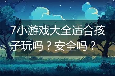 7小游戏大全适合孩子玩吗？安全吗？