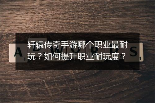 轩辕传奇手游哪个职业最耐玩？如何提升职业耐玩度？