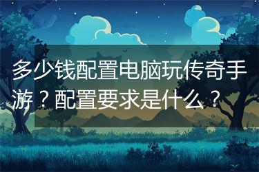 多少钱配置电脑玩传奇手游？配置要求是什么？