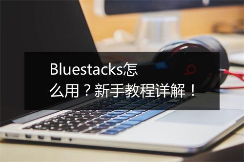 Bluestacks怎么用？新手教程详解！