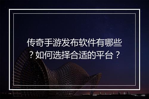 传奇手游发布软件有哪些？如何选择合适的平台？