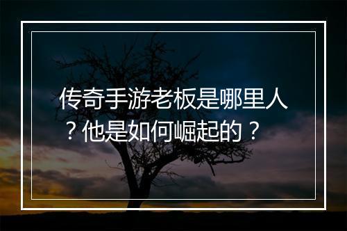 传奇手游老板是哪里人？他是如何崛起的？