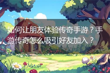 如何让朋友体验传奇手游？手游传奇怎么吸引好友加入？