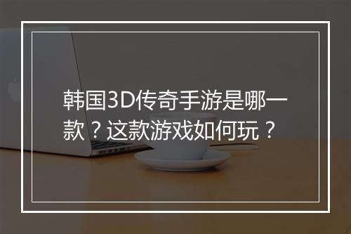 韩国3D传奇手游是哪一款？这款游戏如何玩？