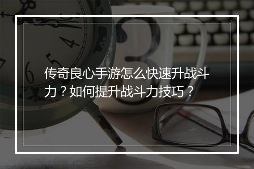 传奇良心手游怎么快速升战斗力？如何提升战斗力技巧？