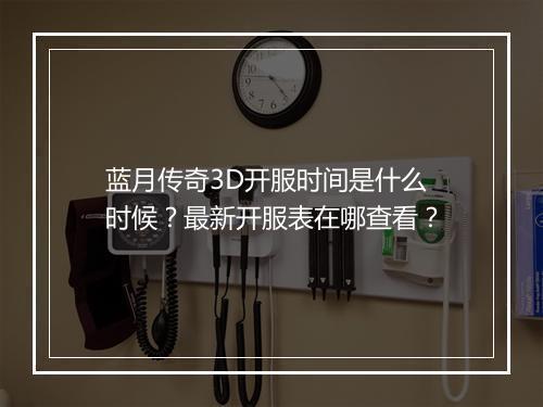 蓝月传奇3D开服时间是什么时候？最新开服表在哪查看？