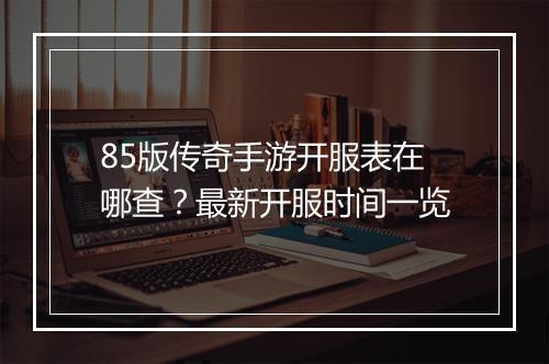 85版传奇手游开服表在哪查？最新开服时间一览