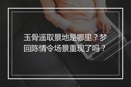 玉骨遥取景地是哪里？梦回陈情令场景重现了吗？