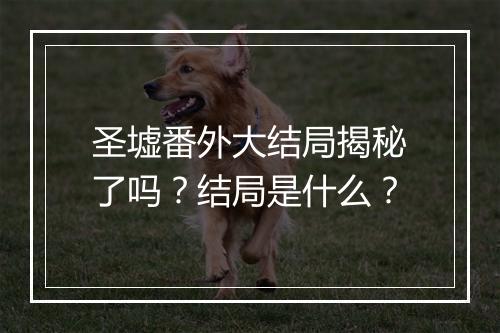 圣墟番外大结局揭秘了吗？结局是什么？
