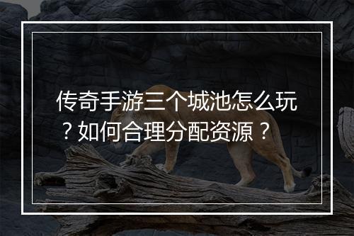 传奇手游三个城池怎么玩？如何合理分配资源？