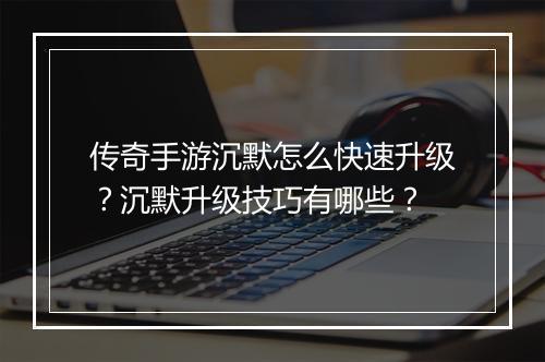 传奇手游沉默怎么快速升级？沉默升级技巧有哪些？