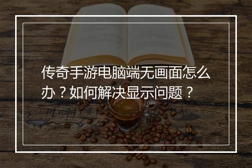 传奇手游电脑端无画面怎么办？如何解决显示问题？