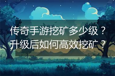 传奇手游挖矿多少级？升级后如何高效挖矿？