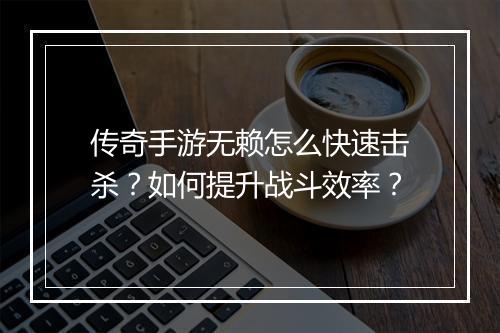 传奇手游无赖怎么快速击杀？如何提升战斗效率？