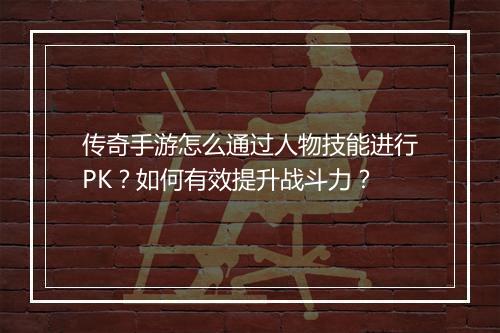 传奇手游怎么通过人物技能进行PK？如何有效提升战斗力？