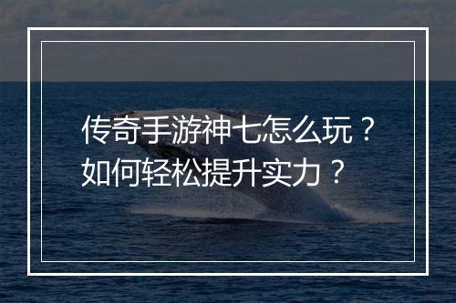 传奇手游神七怎么玩？如何轻松提升实力？