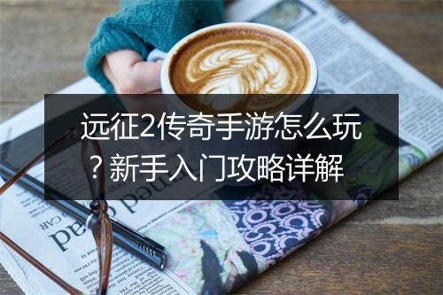 远征2传奇手游怎么玩？新手入门攻略详解