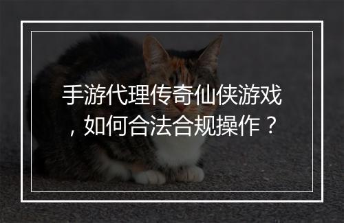 手游代理传奇仙侠游戏，如何合法合规操作？