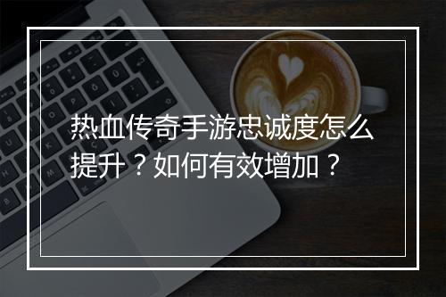 热血传奇手游忠诚度怎么提升？如何有效增加？