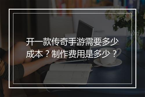 开一款传奇手游需要多少成本?制作费用是多少?