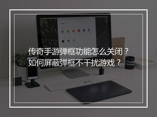 传奇手游弹框功能怎么关闭？如何屏蔽弹框不干扰游戏？