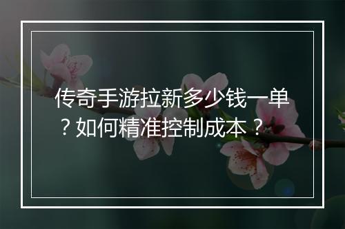 传奇手游拉新多少钱一单？如何精准控制成本？