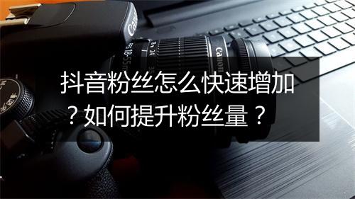 抖音粉丝怎么快速增加？如何提升粉丝量？