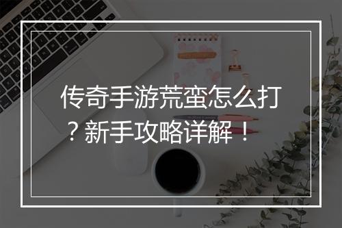 传奇手游荒蛮怎么打？新手攻略详解！