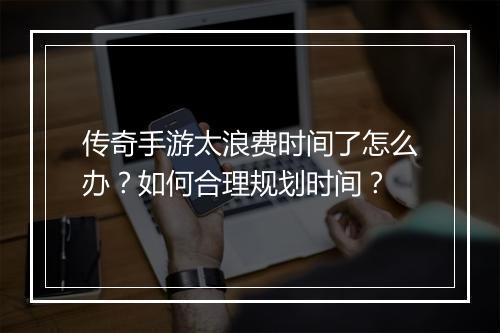 传奇手游太浪费时间了怎么办？如何合理规划时间？