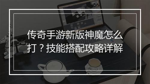 传奇手游新版神魔怎么打？技能搭配攻略详解