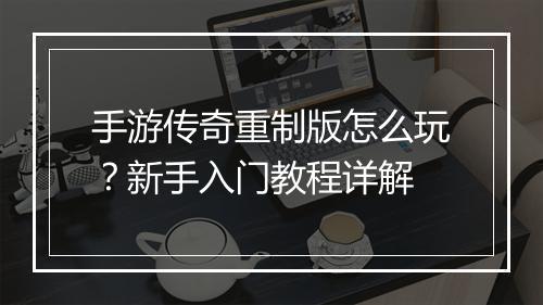 手游传奇重制版怎么玩？新手入门教程详解