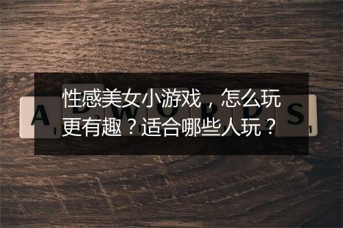 性感美女小游戏，怎么玩更有趣？适合哪些人玩？