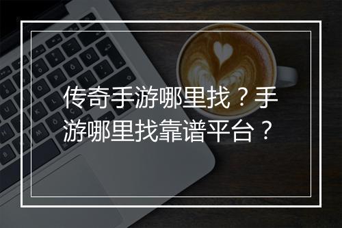 传奇手游哪里找？手游哪里找靠谱平台？