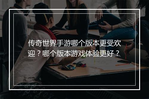 传奇世界手游哪个版本更受欢迎？哪个版本游戏体验更好？