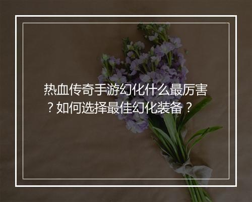 热血传奇手游幻化什么最厉害？如何选择最佳幻化装备？